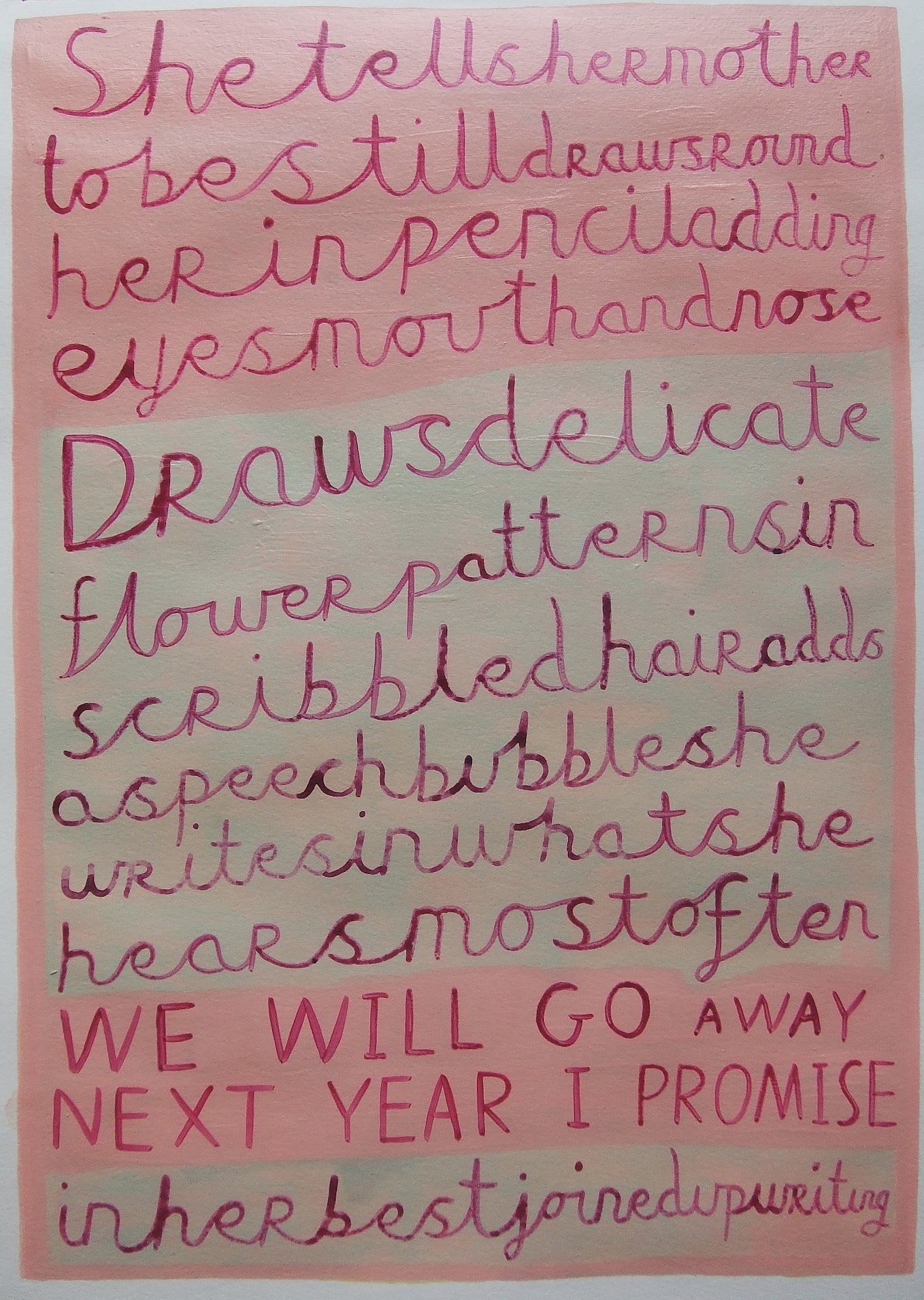 painted words in cursive all linked together that say she tells her mother to be still draws round her
in pencil adding eyes mouth and nose draws delicate flower patterns in
scribbled hair adds a speech bubble she writes in what she hears most
often We Will Go Away Next Year I Promise in her best joined up writing
