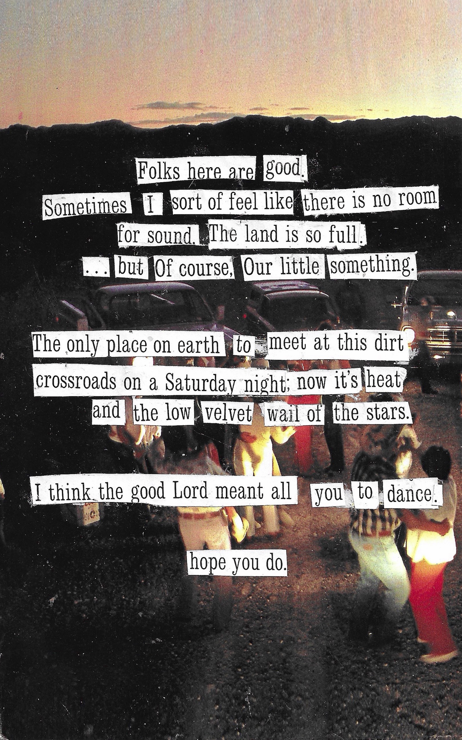 collage poem that says folks here are good sometimes i feel like
        			there is no room for sound the land is so full but of course our little
        			something the only place on earth to meet at this dirt crossroads on a 
        			saturday night now that its heat and the low velvet wall of the stars i
        			think the good lord meant all you to dance hope you do
