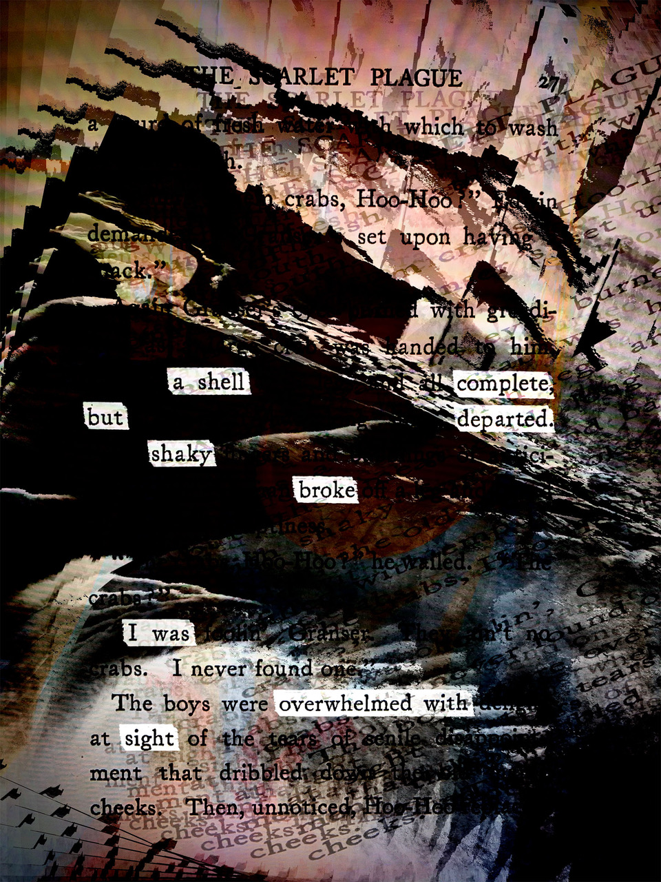 words emerge as erasures from a page from Jack Londons The Scarlet
        			Plague with distorted imagery making a kind of chambered nautilus or
        			circular staircase around it that says a shell complete but departed 
        			shaky broke I was overwhelmed with sight